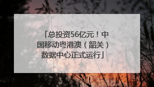 总投资56亿元！中国移动粤港澳（韶关）数据中心正式运行