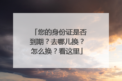 您的身份证是否到期？去哪儿换？怎么换？看这里
