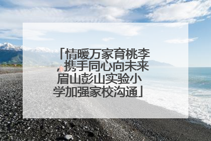 情暖万家育桃李，携手同心向未来 眉山彭山实验小学加强家校沟通