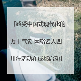 感受中国式现代化的万千气象 网络名人四川行活动在成都启动