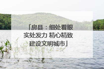 房县：细处着眼 实处发力 精心精致建设文明城市