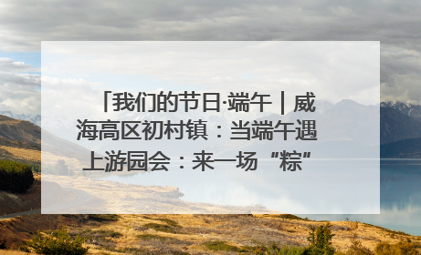 我们的节日·端午｜威海高区初村镇：当端午遇上游园会：来一场“粽”享欢乐的趣味冒险！