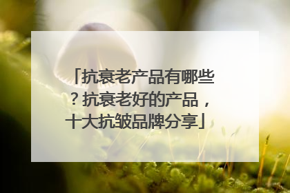 抗衰老产品有哪些？抗衰老好的产品，十大抗皱品牌分享