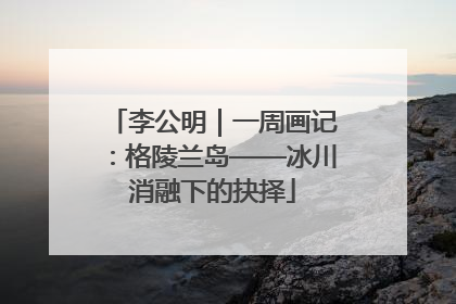 李公明｜一周画记：格陵兰岛——冰川消融下的抉择