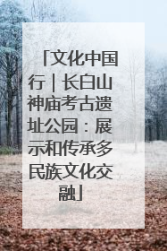 文化中国行｜长白山神庙考古遗址公园：展示和传承多民族文化交融