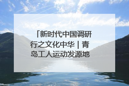 新时代中国调研行之文化中华｜青岛工人运动发源地红色文化浸人心