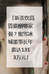新茶饮高管薪酬哪家强？蜜雪冰城董事长年薪达1313万元