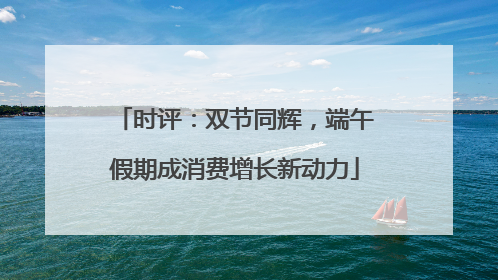 时评：双节同辉，端午假期成消费增长新动力