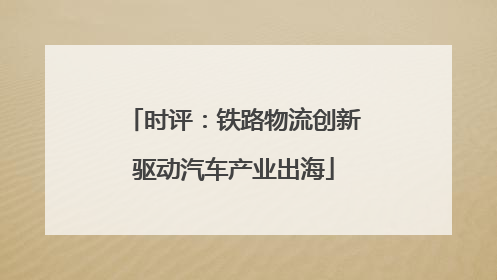 时评：铁路物流创新驱动汽车产业出海