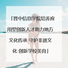 晋中信息学院培养应用型创新人才助力地方文化传承 守护非遗文化 创新学校美育