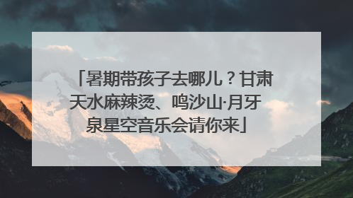 暑期带孩子去哪儿？甘肃天水麻辣烫、鸣沙山·月牙泉星空音乐会请你来