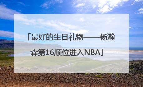 最好的生日礼物——杨瀚森第16顺位进入NBA