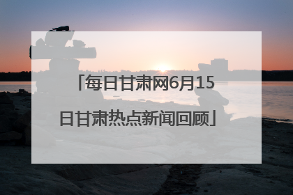 每日甘肃网6月15日甘肃热点新闻回顾