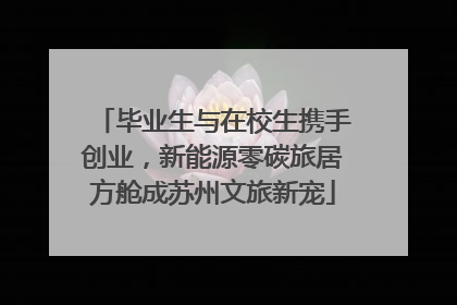 毕业生与在校生携手创业，新能源零碳旅居方舱成苏州文旅新宠