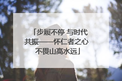 步履不停 与时代共振——怀仁者之心 不畏山高水远