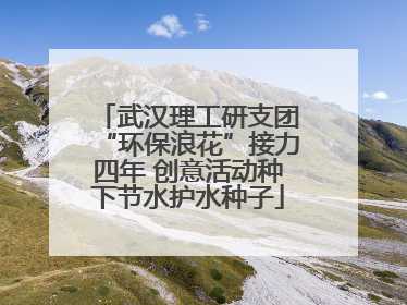 武汉理工研支团“环保浪花”接力四年 创意活动种下节水护水种子