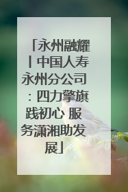 永州融耀丨中国人寿永州分公司：四力擎旗践初心 服务潇湘助发展