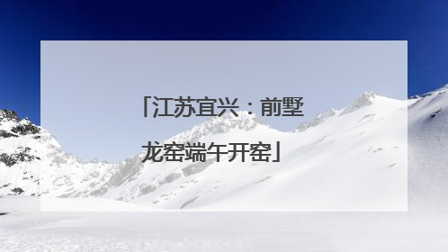 江苏宜兴：前墅龙窑端午开窑