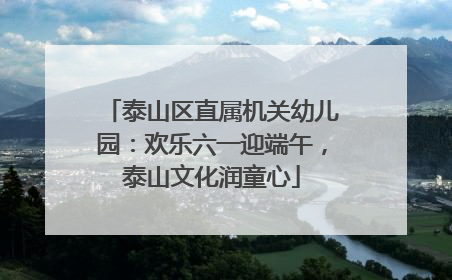 泰山区直属机关幼儿园：欢乐六一迎端午，泰山文化润童心