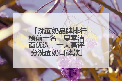 洗面奶品牌排行榜前十名，夏季洁面优选，十大高评分洗面奶口碑款