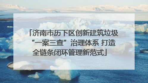 济南市历下区创新建筑垃圾“一案三查”治理体系 打造全链条闭环管理新范式
