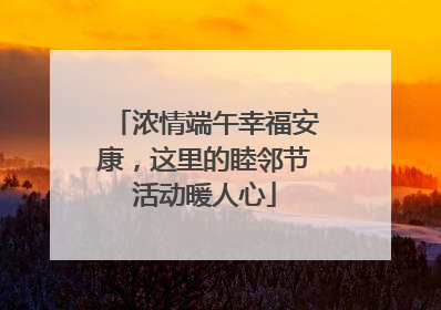 浓情端午幸福安康，这里的睦邻节活动暖人心