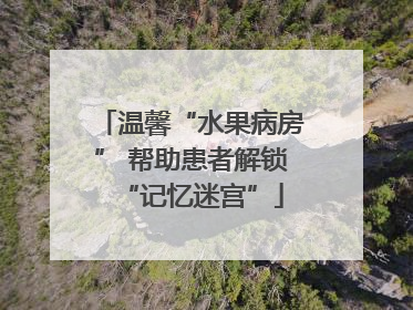 温馨“水果病房” 帮助患者解锁“记忆迷宫”