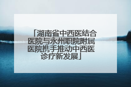 湖南省中西医结合医院与永州职院附属医院携手推动中西医诊疗新发展