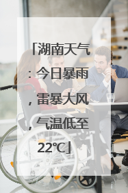 湖南天气：今日暴雨，雷暴大风，气温低至22℃
