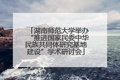 湖南师范大学举办“推进国家民委中华民族共同体研究基地建设”学术研讨会