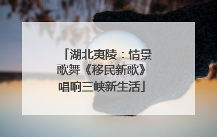 湖北夷陵：情景歌舞《移民新歌》唱响三峡新生活
