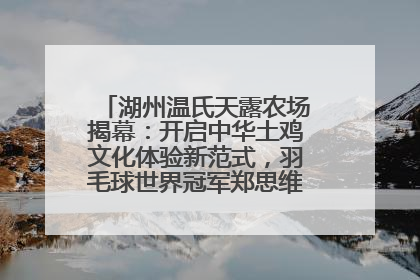 湖州温氏天露农场揭幕：开启中华土鸡文化体验新范式，羽毛球世界冠军郑思维助力品牌兴农