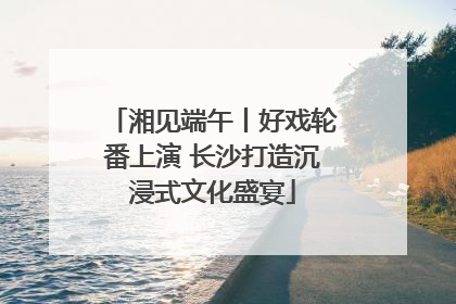 湘见端午丨好戏轮番上演 长沙打造沉浸式文化盛宴