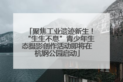 聚焦工业遗迹新生！“生生不息”青少年生态摄影创作活动即将在杭钢公园启动