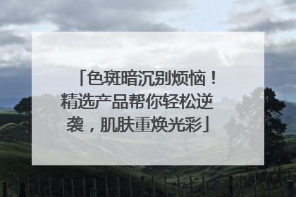 色斑暗沉别烦恼！精选产品帮你轻松逆袭，肌肤重焕光彩