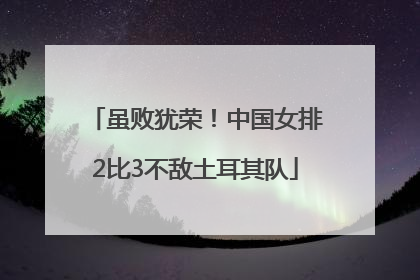虽败犹荣！中国女排2比3不敌土耳其队