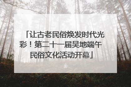 让古老民俗焕发时代光彩！第二十一届吴地端午民俗文化活动开幕