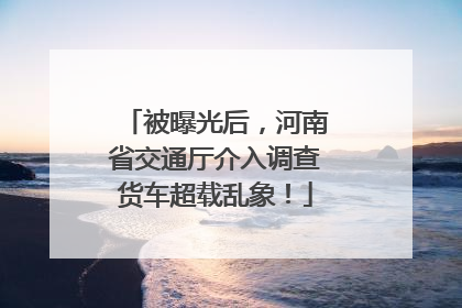 被曝光后，河南省交通厅介入调查货车超载乱象！