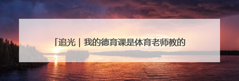 追光｜我的德育课是体育老师教的！——一所县城小学的思政课改革