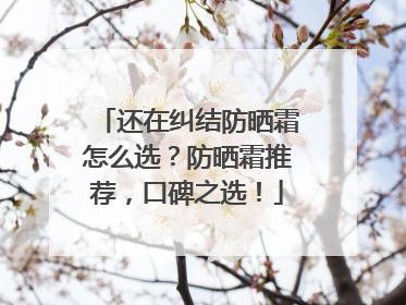 还在纠结防晒霜怎么选？防晒霜推荐，口碑之选！