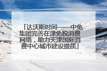 达沃斯时间——中免集团完善在津免税消费网络，助力天津国际消费中心城市建设提质