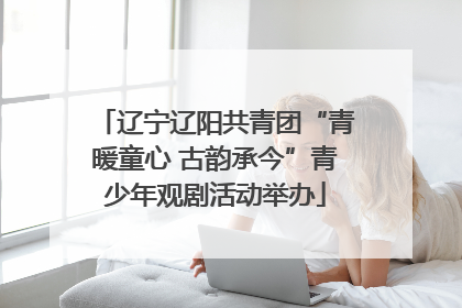 辽宁辽阳共青团“青暖童心 古韵承今”青少年观剧活动举办