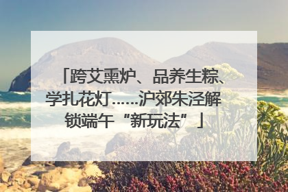 跨艾熏炉、品养生粽、学扎花灯……沪郊朱泾解锁端午“新玩法”