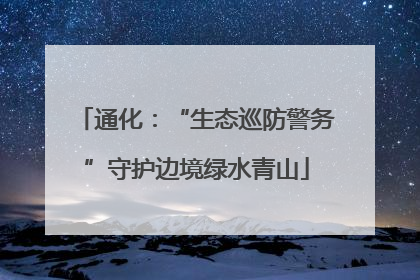 通化：“生态巡防警务”守护边境绿水青山