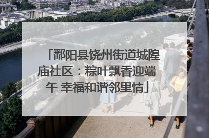 鄱阳县饶州街道城隍庙社区：粽叶飘香迎端午 幸福和谐邻里情