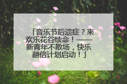 音乐节后遗症？来欢乐花谷续命！——新青年不散场，快乐翻倍计划启动！