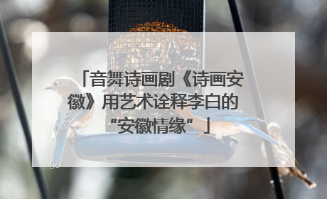 音舞诗画剧《诗画安徽》用艺术诠释李白的 “安徽情缘”