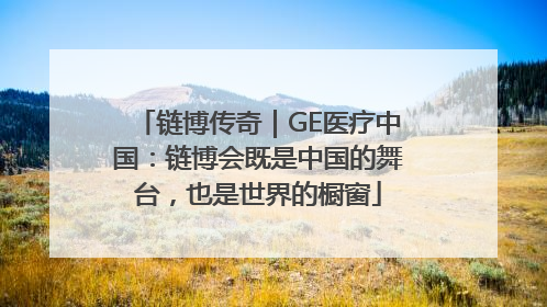链博传奇｜GE医疗中国：链博会既是中国的舞台，也是世界的橱窗