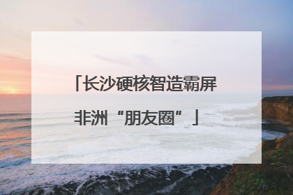 长沙硬核智造霸屏非洲“朋友圈”