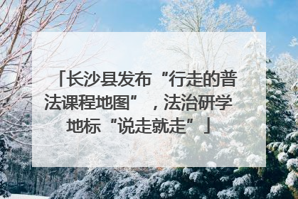 长沙县发布“行走的普法课程地图”，法治研学地标“说走就走”